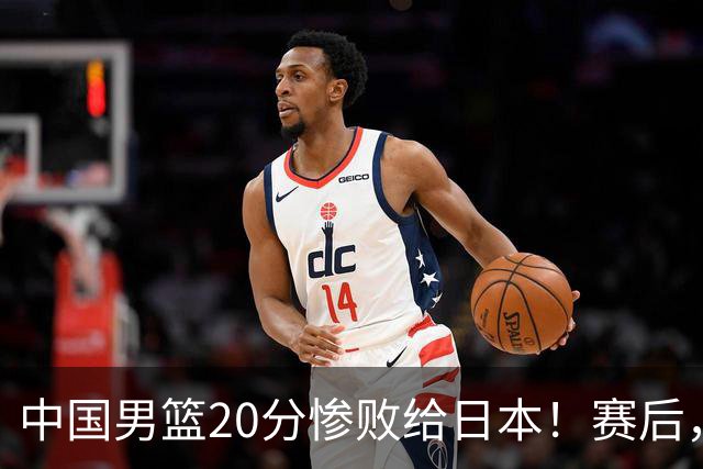 中国男篮20分惨败给日本！赛后，中国队队长胡明轩最新采访出炉，听听他说了啥
